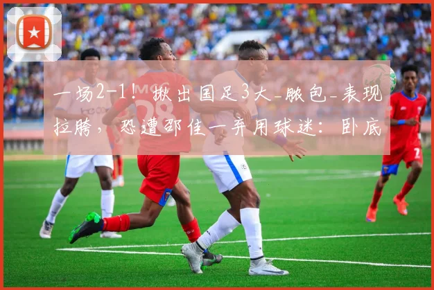 一场2-1！揪出国足3大_脓包_表现拉胯，恐遭邵佳一弃用球迷：卧底