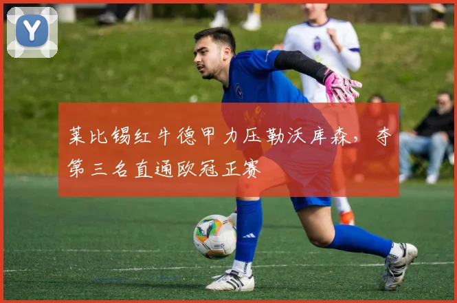 莱比锡红牛德甲力压勒沃库森，夺第三名直通欧冠正赛