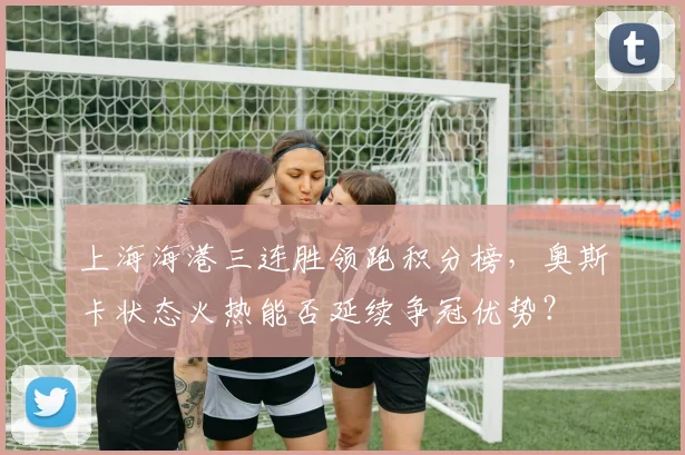 上海海港三连胜领跑积分榜，奥斯卡状态火热能否延续争冠优势？