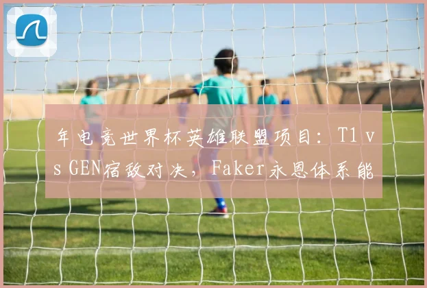 年电竞世界杯英雄联盟项目：T1 vs GEN宿敌对决，Faker永恩体系能否破解Chovy龙王？
