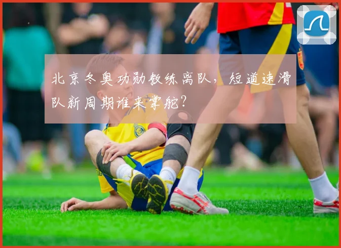 北京冬奥功勋教练离队，短道速滑队新周期谁来掌舵？